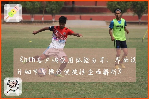 《hth客户端使用体验分享：界面设计细节与操作便捷性全面解析》