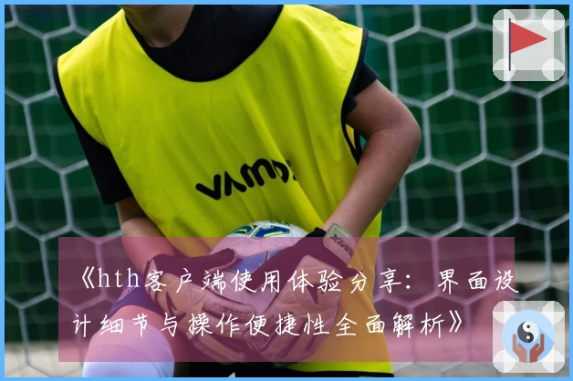 《hth客户端使用体验分享：界面设计细节与操作便捷性全面解析》