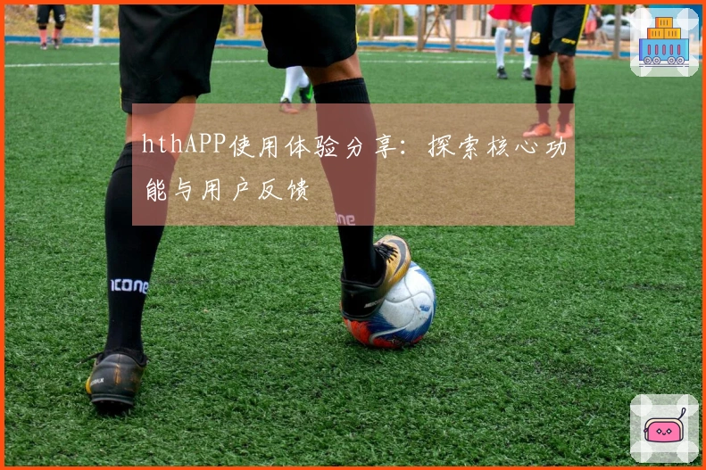 hthAPP使用体验分享：探索核心功能与用户反馈