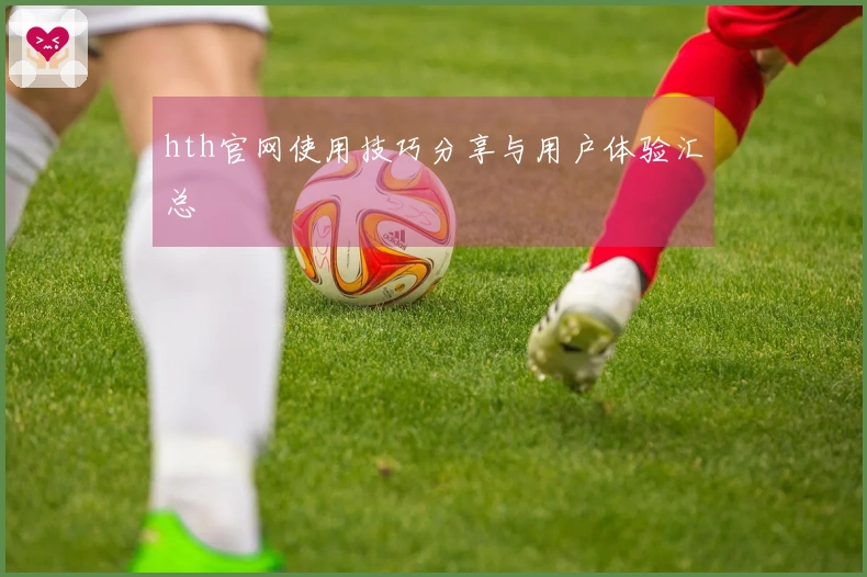 hth官网使用技巧分享与用户体验汇总
