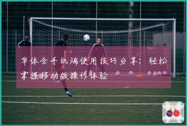 华体会手机端使用技巧分享：轻松掌握移动版操作体验